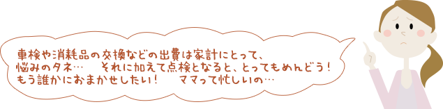 車検や消耗品の交換などの出費は家計にとって、悩みのタネ… それに加えて点検となると、とってもめんどう！もう誰かにおまかせしたい！ ママって忙しいの…