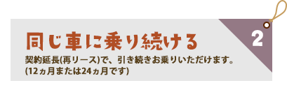 同じ車に乗り続ける　契約延長（再リース）で、引き続きお乗りいただけます。（１２か月または２４か月です）