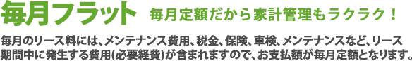 毎月フラット毎月定額だから家計管理もラクラク！毎月のリース料には、メンテナンス費用、税金、保険、車検、メンテナンスなど、リース期間中に発生する費用(必要経費)が含まれますので、お支払額が毎月定額となります。