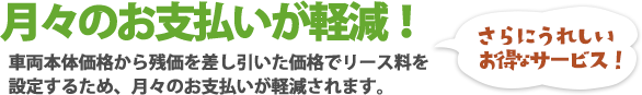 月々のお支払いが軽減！車両本体価格から残価を差し引いた価格でリース料を設定するため、月々のお支払いが軽減されます。