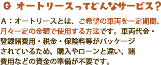 Qオートリースってどんなサービス？A：オートリースとは、ご希望の車両を一定期間、月々一定の金額で使用する方法です。車両代金・登録諸費用・税金･保険料等がパッケージされているため、購入やローンと違い、諸費用などの資金の準備が不要です。