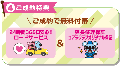 4ご成約特典：ご成約で無料付帯　24時間365日安心！！ロードサービス＆延長修理保証コアラクラブオリジナル保証