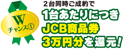 Wチャンス1：2台同時ご成約で1台あたりにつきJCB商品券3万円分を還元！