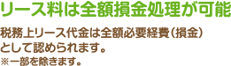 リース料は全額損金処理が可能：税務上リース代金は全額必要経費（損金）として認められます。※一部を除きます。