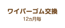 ワイパーゴム交換：12ヵ月毎